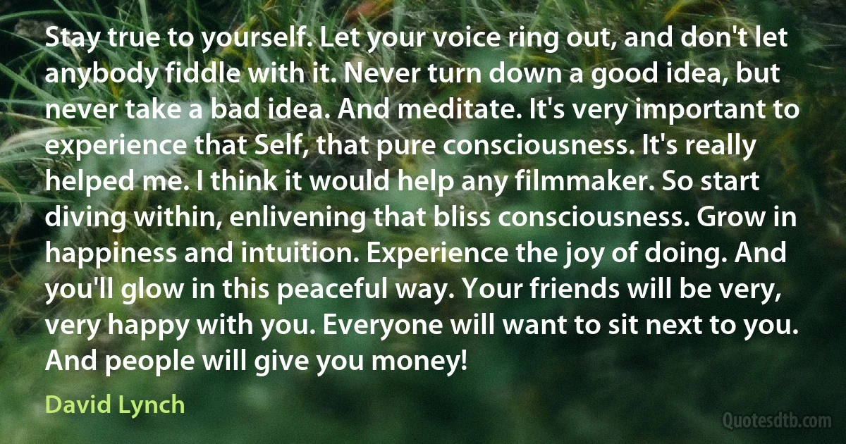 Stay true to yourself. Let your voice ring out, and don't let anybody fiddle with it. Never turn down a good idea, but never take a bad idea. And meditate. It's very important to experience that Self, that pure consciousness. It's really helped me. I think it would help any filmmaker. So start diving within, enlivening that bliss consciousness. Grow in happiness and intuition. Experience the joy of doing. And you'll glow in this peaceful way. Your friends will be very, very happy with you. Everyone will want to sit next to you. And people will give you money! (David Lynch)