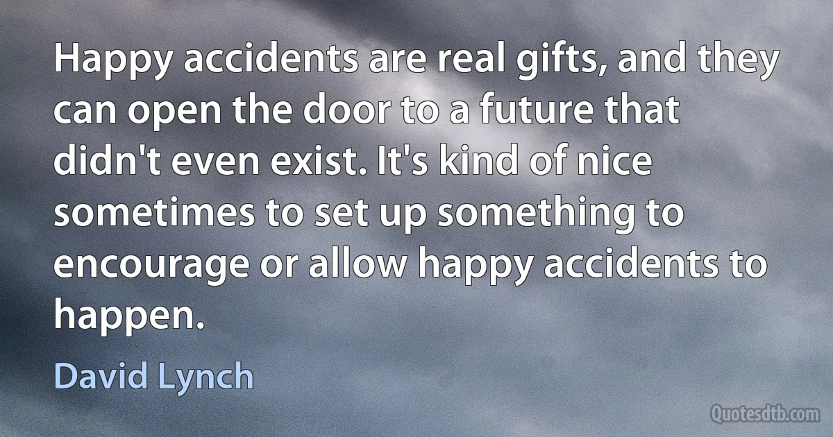 Happy accidents are real gifts, and they can open the door to a future that didn't even exist. It's kind of nice sometimes to set up something to encourage or allow happy accidents to happen. (David Lynch)