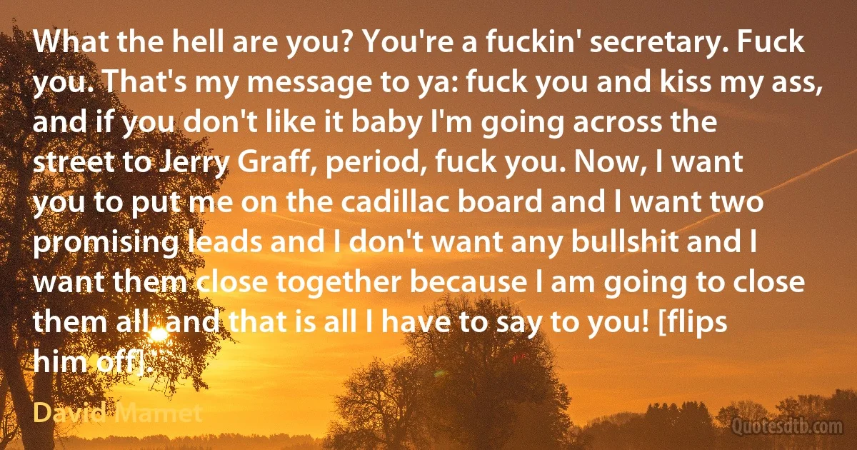 What the hell are you? You're a fuckin' secretary. Fuck you. That's my message to ya: fuck you and kiss my ass, and if you don't like it baby I'm going across the street to Jerry Graff, period, fuck you. Now, I want you to put me on the cadillac board and I want two promising leads and I don't want any bullshit and I want them close together because I am going to close them all, and that is all I have to say to you! [flips him off]. (David Mamet)