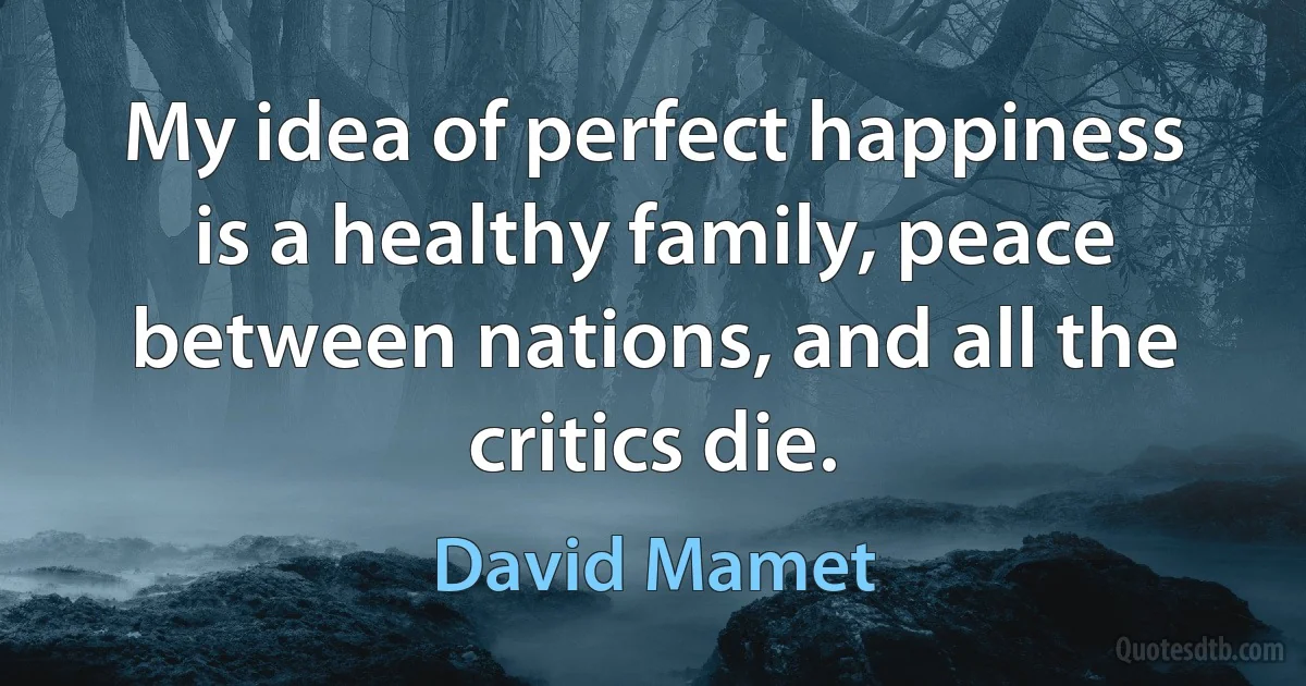 My idea of perfect happiness is a healthy family, peace between nations, and all the critics die. (David Mamet)