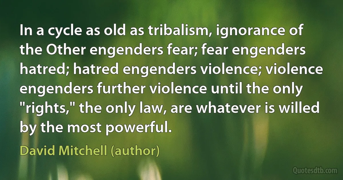 In a cycle as old as tribalism, ignorance of the Other engenders fear; fear engenders hatred; hatred engenders violence; violence engenders further violence until the only "rights," the only law, are whatever is willed by the most powerful. (David Mitchell (author))