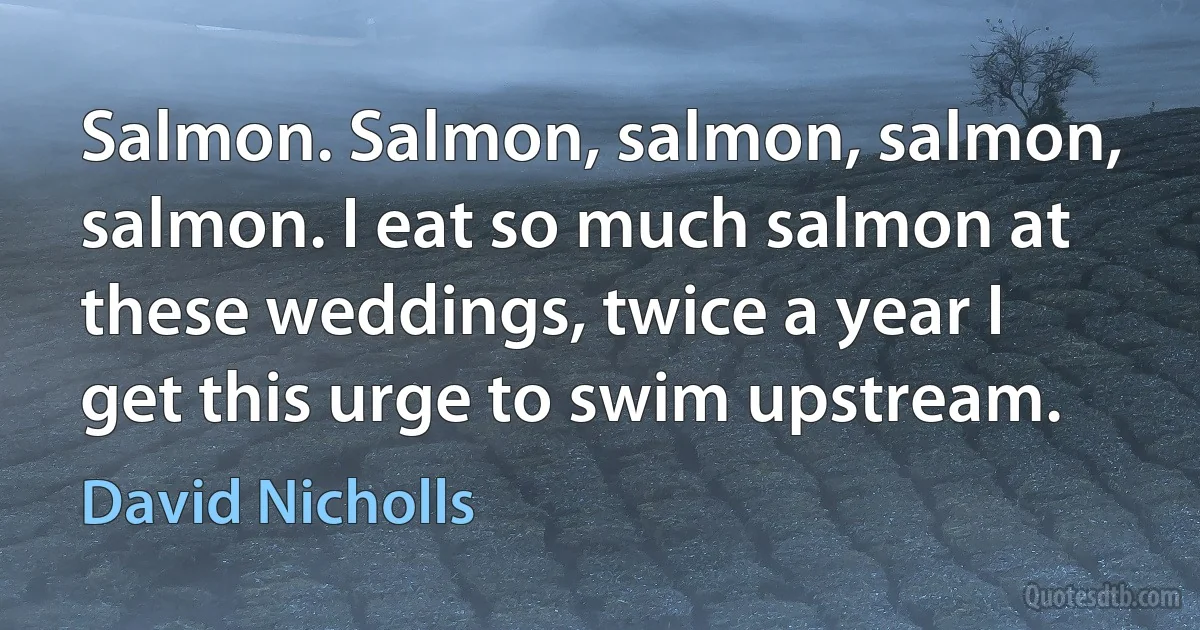 Salmon. Salmon, salmon, salmon, salmon. I eat so much salmon at these weddings, twice a year I get this urge to swim upstream. (David Nicholls)