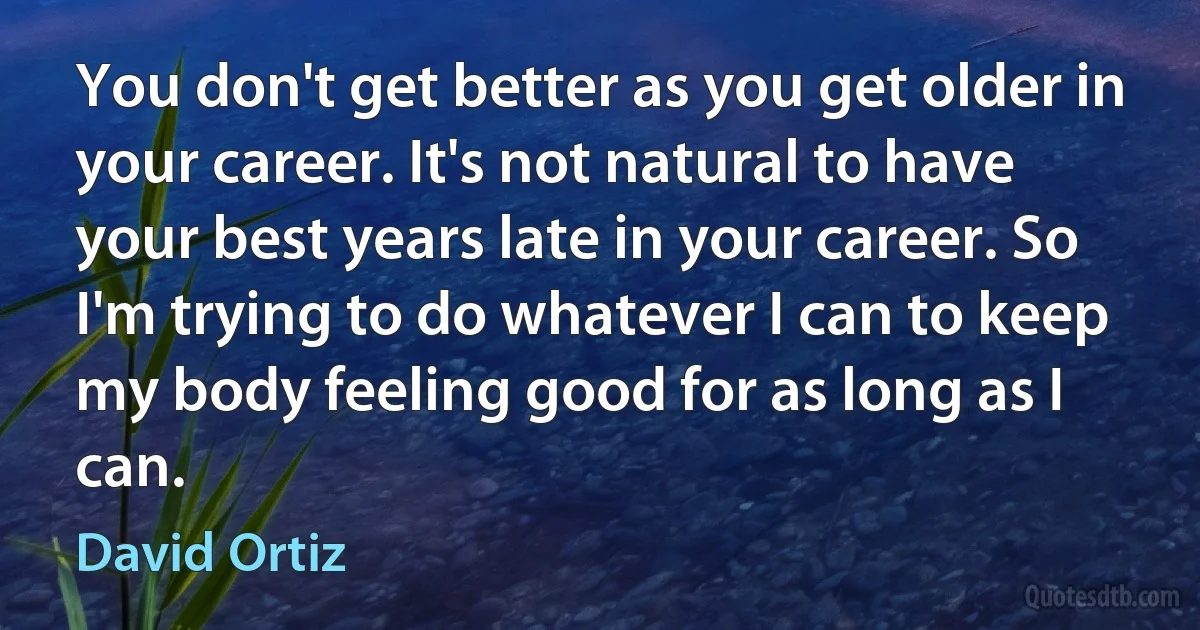 You don't get better as you get older in your career. It's not natural to have your best years late in your career. So I'm trying to do whatever I can to keep my body feeling good for as long as I can. (David Ortiz)