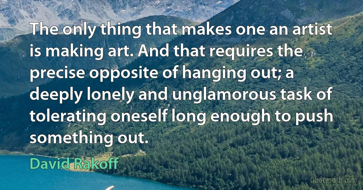 The only thing that makes one an artist is making art. And that requires the precise opposite of hanging out; a deeply lonely and unglamorous task of tolerating oneself long enough to push something out. (David Rakoff)