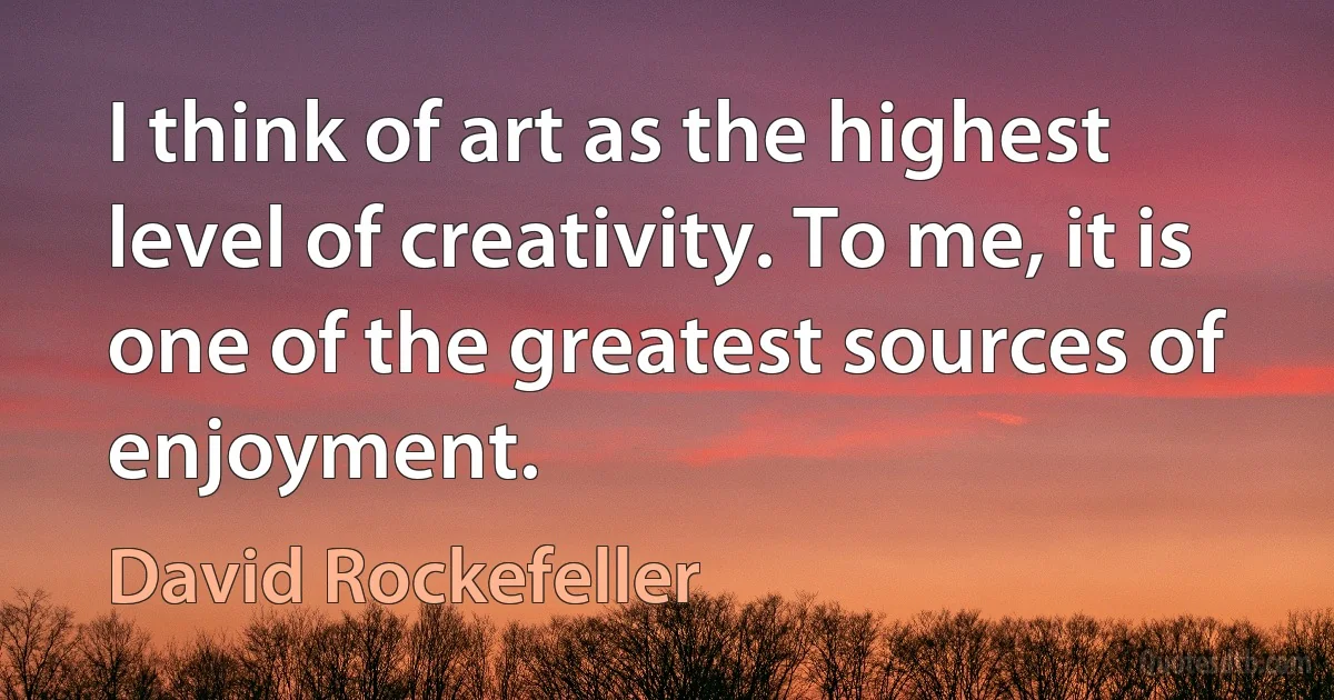 I think of art as the highest level of creativity. To me, it is one of the greatest sources of enjoyment. (David Rockefeller)