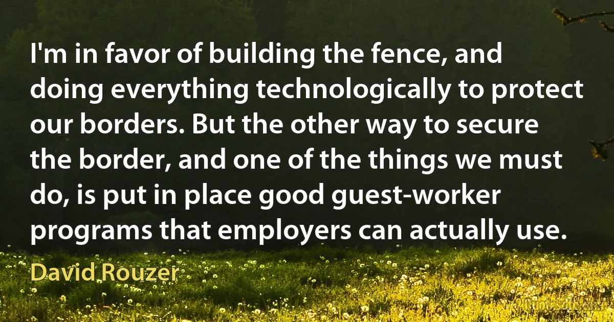 I'm in favor of building the fence, and doing everything technologically to protect our borders. But the other way to secure the border, and one of the things we must do, is put in place good guest-worker programs that employers can actually use. (David Rouzer)