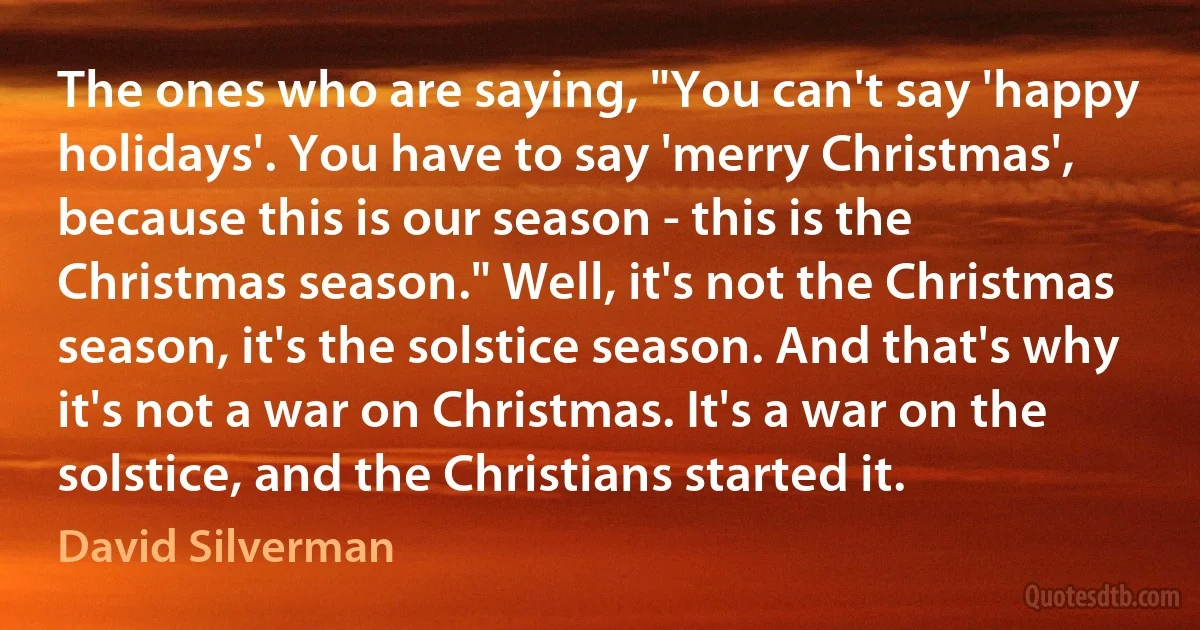 The ones who are saying, "You can't say 'happy holidays'. You have to say 'merry Christmas', because this is our season - this is the Christmas season." Well, it's not the Christmas season, it's the solstice season. And that's why it's not a war on Christmas. It's a war on the solstice, and the Christians started it. (David Silverman)