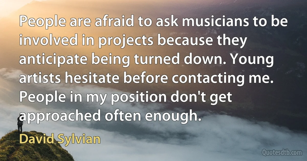 People are afraid to ask musicians to be involved in projects because they anticipate being turned down. Young artists hesitate before contacting me. People in my position don't get approached often enough. (David Sylvian)