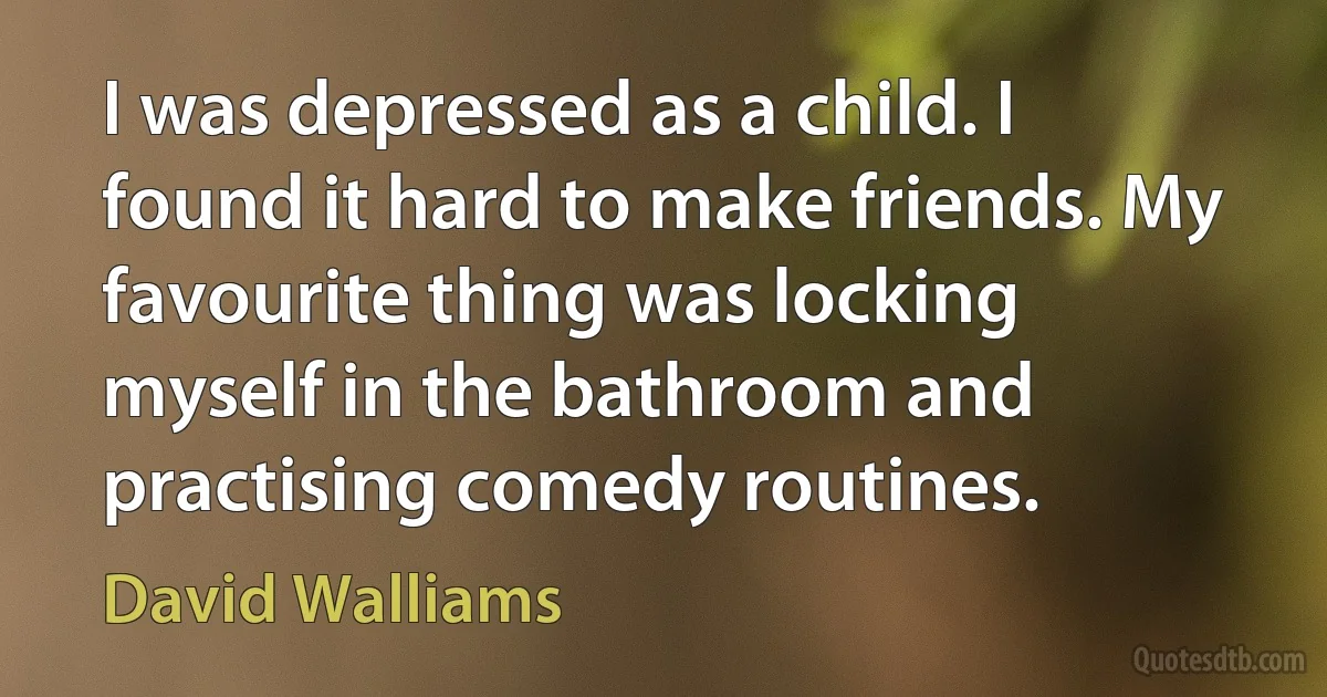 I was depressed as a child. I found it hard to make friends. My favourite thing was locking myself in the bathroom and practising comedy routines. (David Walliams)