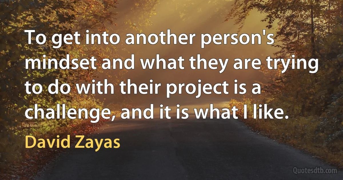 To get into another person's mindset and what they are trying to do with their project is a challenge, and it is what I like. (David Zayas)