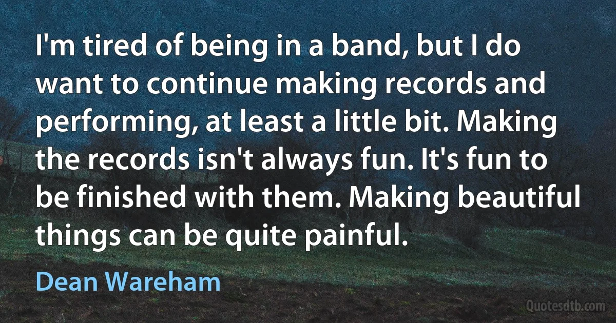 I'm tired of being in a band, but I do want to continue making records and performing, at least a little bit. Making the records isn't always fun. It's fun to be finished with them. Making beautiful things can be quite painful. (Dean Wareham)