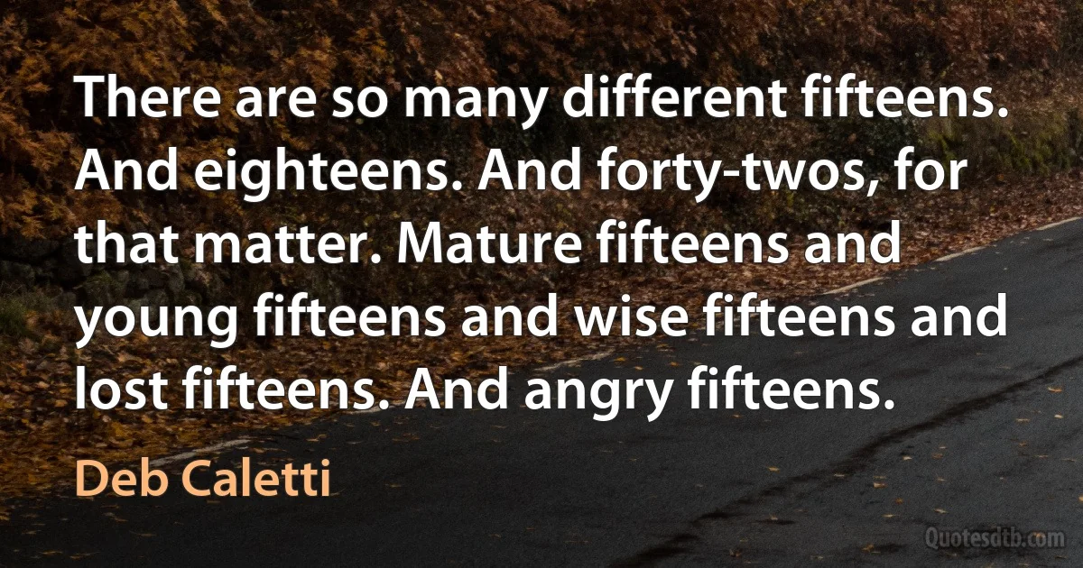 There are so many different fifteens. And eighteens. And forty-twos, for that matter. Mature fifteens and young fifteens and wise fifteens and lost fifteens. And angry fifteens. (Deb Caletti)