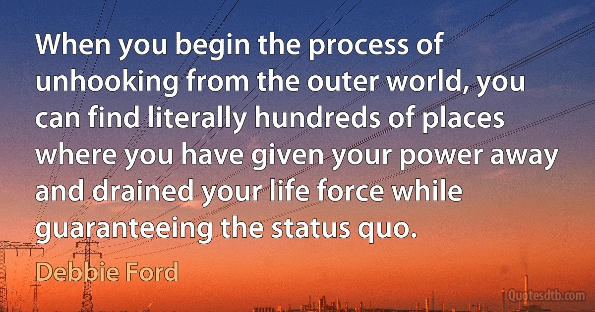 When you begin the process of unhooking from the outer world, you can find literally hundreds of places where you have given your power away and drained your life force while guaranteeing the status quo. (Debbie Ford)