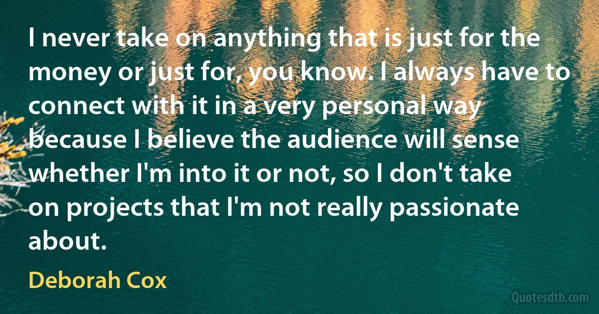 I never take on anything that is just for the money or just for, you know. I always have to connect with it in a very personal way because I believe the audience will sense whether I'm into it or not, so I don't take on projects that I'm not really passionate about. (Deborah Cox)