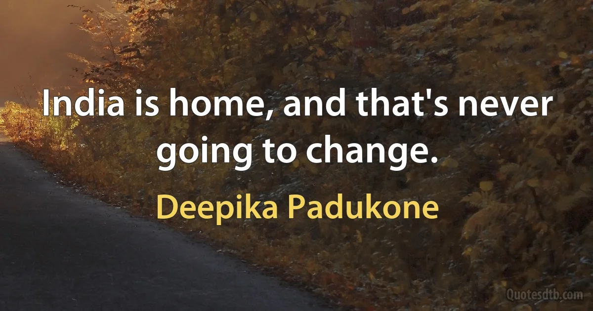 India is home, and that's never going to change. (Deepika Padukone)