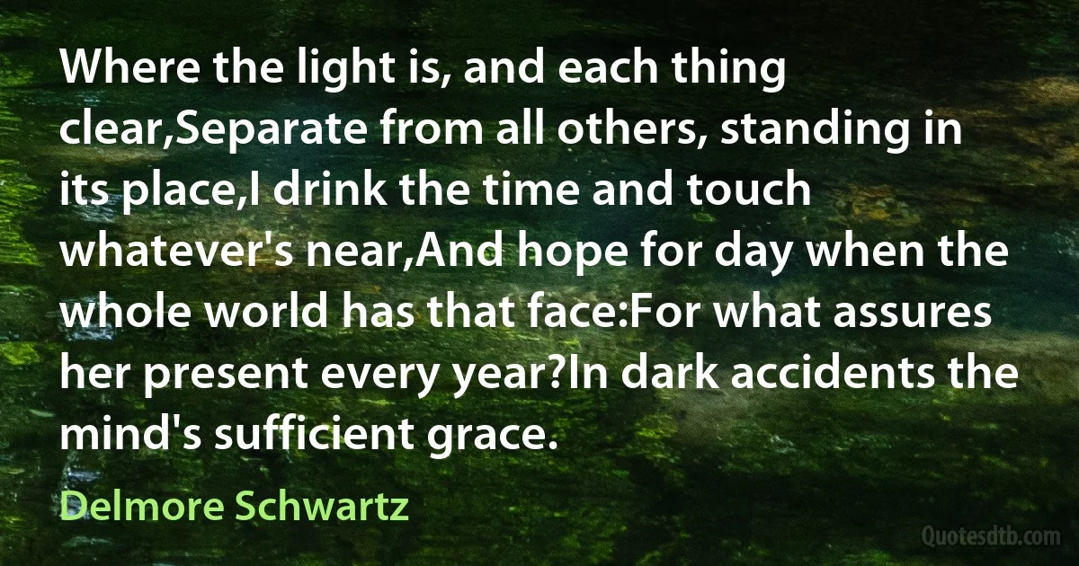 Where the light is, and each thing clear,Separate from all others, standing in its place,I drink the time and touch whatever's near,And hope for day when the whole world has that face:For what assures her present every year?In dark accidents the mind's sufficient grace. (Delmore Schwartz)