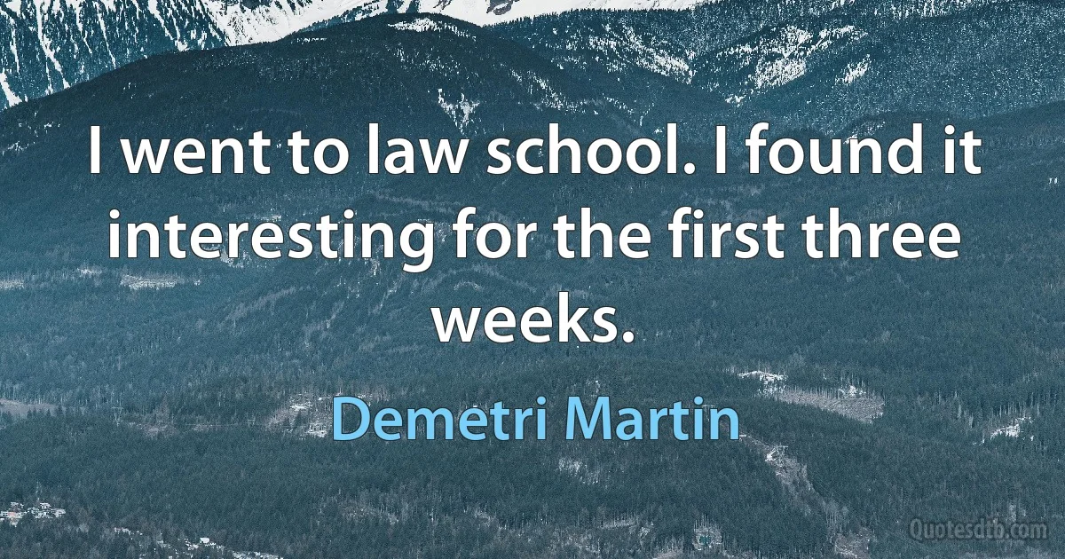 I went to law school. I found it interesting for the first three weeks. (Demetri Martin)