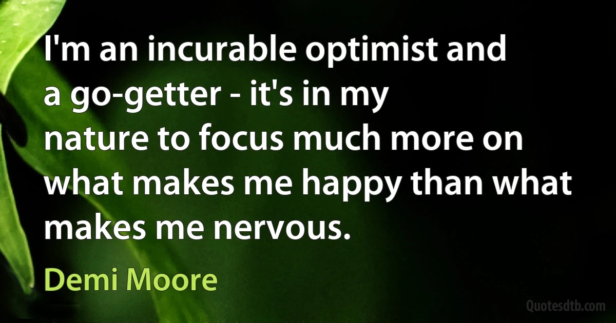 I'm an incurable optimist and a go-getter - it's in my nature to focus much more on what makes me happy than what makes me nervous. (Demi Moore)