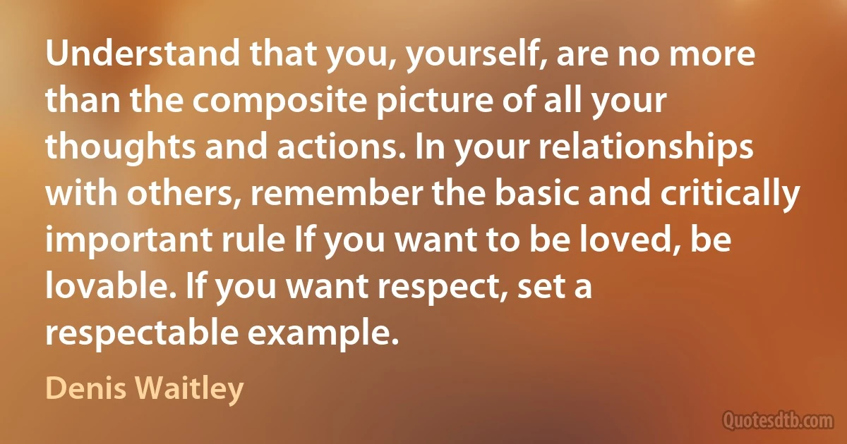 Understand that you, yourself, are no more than the composite picture of all your thoughts and actions. In your relationships with others, remember the basic and critically important rule If you want to be loved, be lovable. If you want respect, set a respectable example. (Denis Waitley)