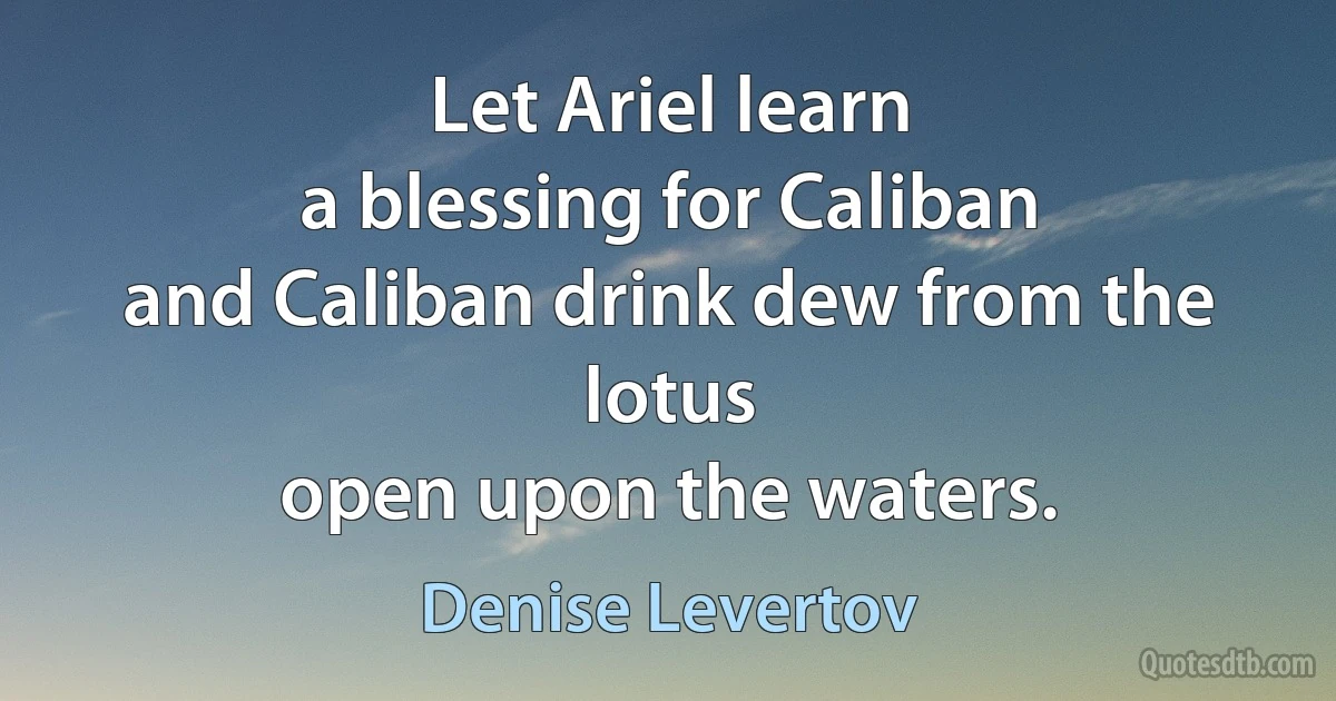 Let Ariel learn
a blessing for Caliban
and Caliban drink dew from the lotus
open upon the waters. (Denise Levertov)