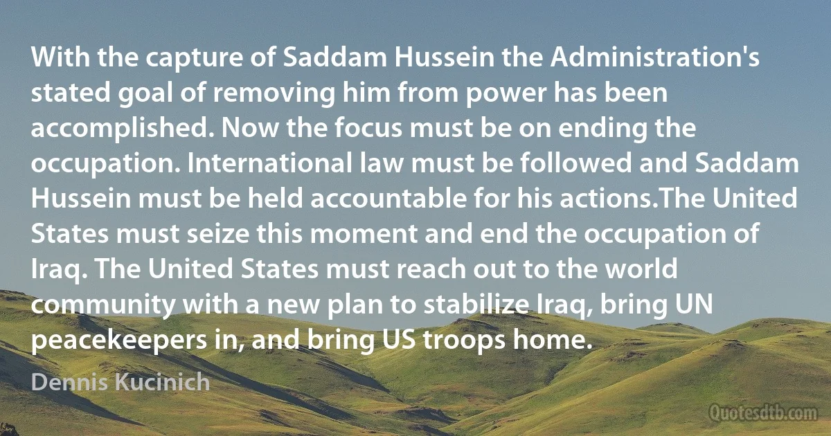 With the capture of Saddam Hussein the Administration's stated goal of removing him from power has been accomplished. Now the focus must be on ending the occupation. International law must be followed and Saddam Hussein must be held accountable for his actions.The United States must seize this moment and end the occupation of Iraq. The United States must reach out to the world community with a new plan to stabilize Iraq, bring UN peacekeepers in, and bring US troops home. (Dennis Kucinich)