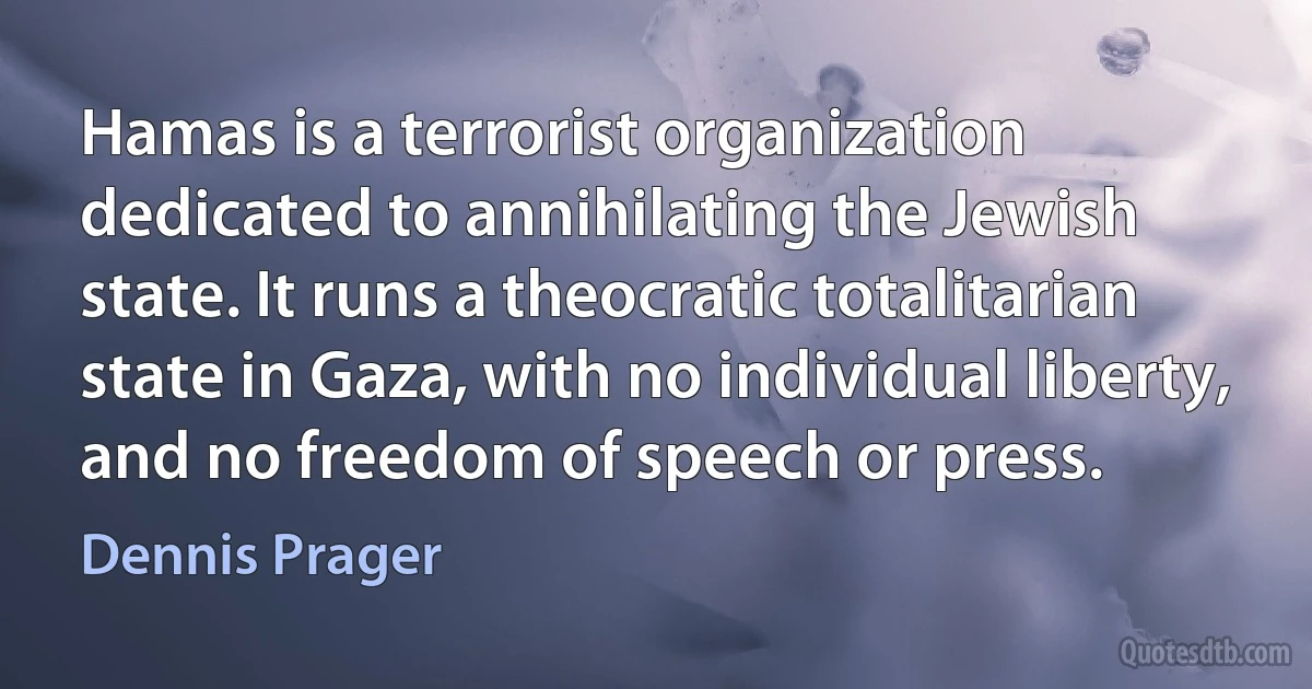 Hamas is a terrorist organization dedicated to annihilating the Jewish state. It runs a theocratic totalitarian state in Gaza, with no individual liberty, and no freedom of speech or press. (Dennis Prager)