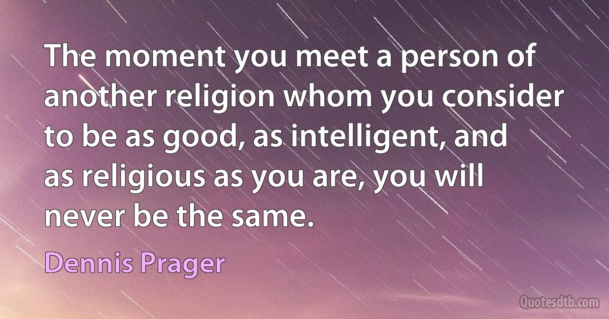 The moment you meet a person of another religion whom you consider to be as good, as intelligent, and as religious as you are, you will never be the same. (Dennis Prager)