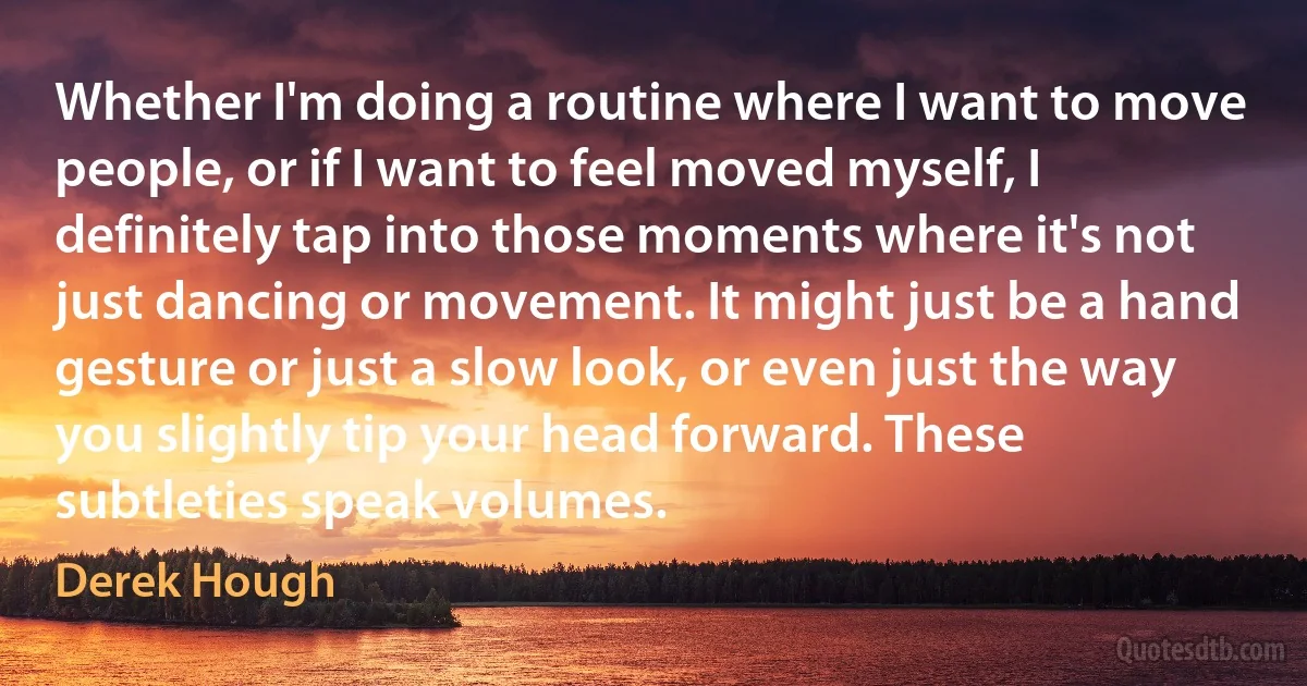 Whether I'm doing a routine where I want to move people, or if I want to feel moved myself, I definitely tap into those moments where it's not just dancing or movement. It might just be a hand gesture or just a slow look, or even just the way you slightly tip your head forward. These subtleties speak volumes. (Derek Hough)