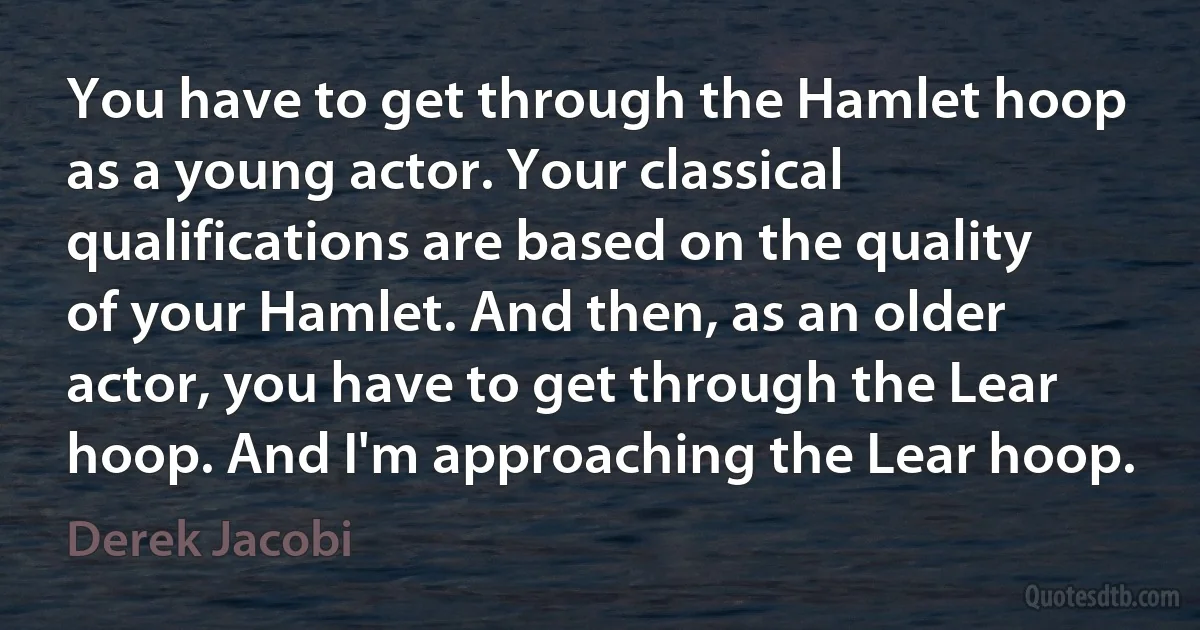 You have to get through the Hamlet hoop as a young actor. Your classical qualifications are based on the quality of your Hamlet. And then, as an older actor, you have to get through the Lear hoop. And I'm approaching the Lear hoop. (Derek Jacobi)