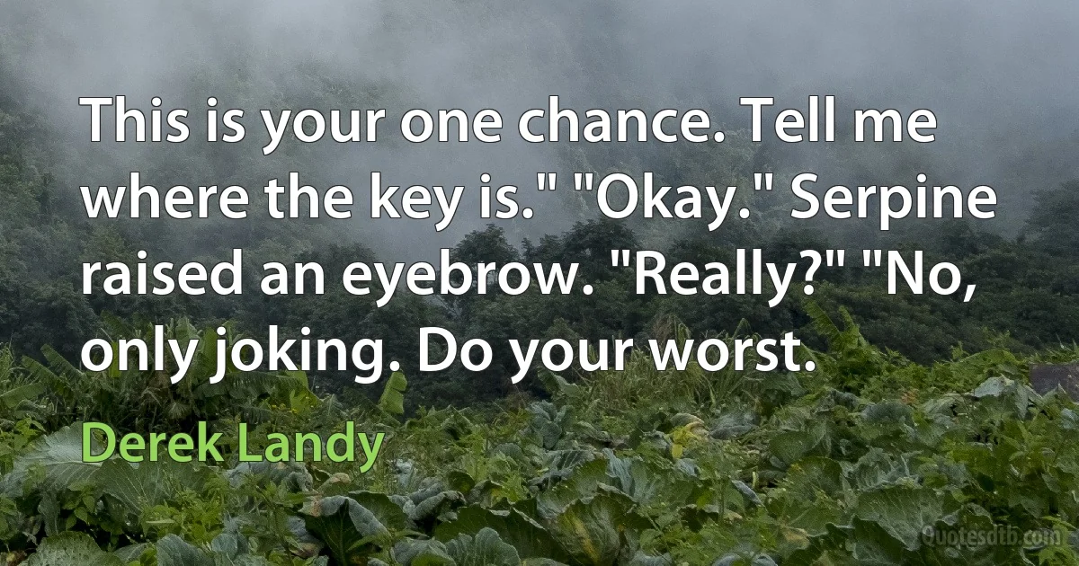 This is your one chance. Tell me where the key is." "Okay." Serpine raised an eyebrow. "Really?" "No, only joking. Do your worst. (Derek Landy)