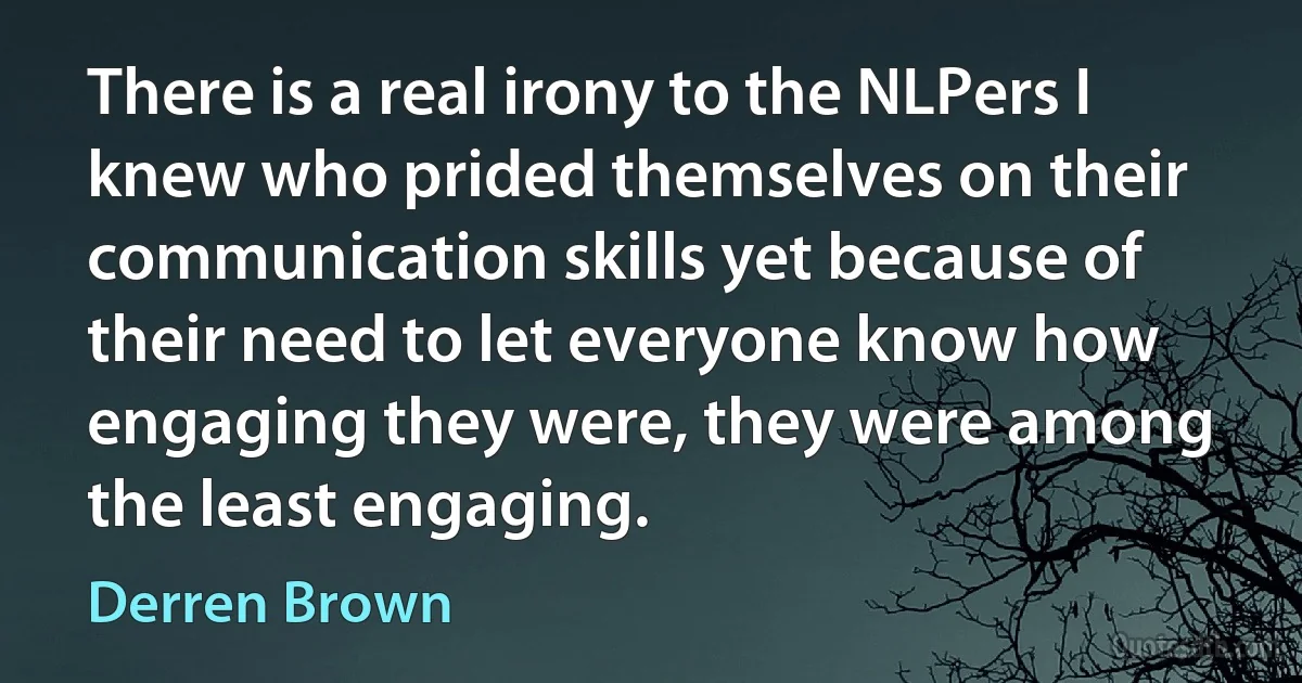 There is a real irony to the NLPers I knew who prided themselves on their communication skills yet because of their need to let everyone know how engaging they were, they were among the least engaging. (Derren Brown)