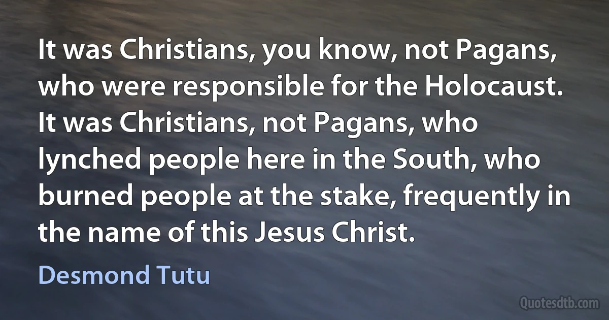 It was Christians, you know, not Pagans, who were responsible for the Holocaust. It was Christians, not Pagans, who lynched people here in the South, who burned people at the stake, frequently in the name of this Jesus Christ. (Desmond Tutu)