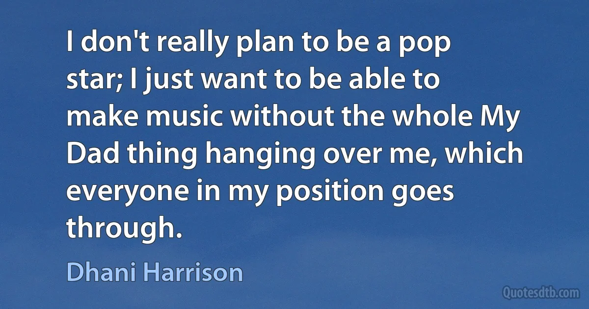 I don't really plan to be a pop star; I just want to be able to make music without the whole My Dad thing hanging over me, which everyone in my position goes through. (Dhani Harrison)