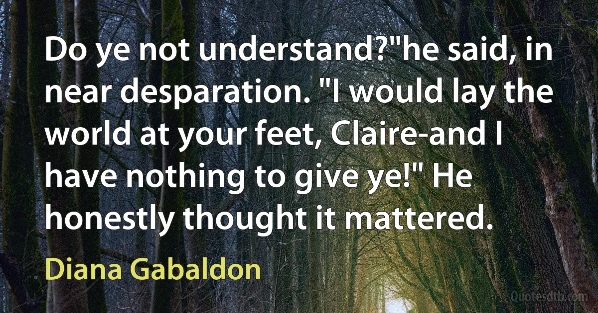 Do ye not understand?"he said, in near desparation. "I would lay the world at your feet, Claire-and I have nothing to give ye!" He honestly thought it mattered. (Diana Gabaldon)