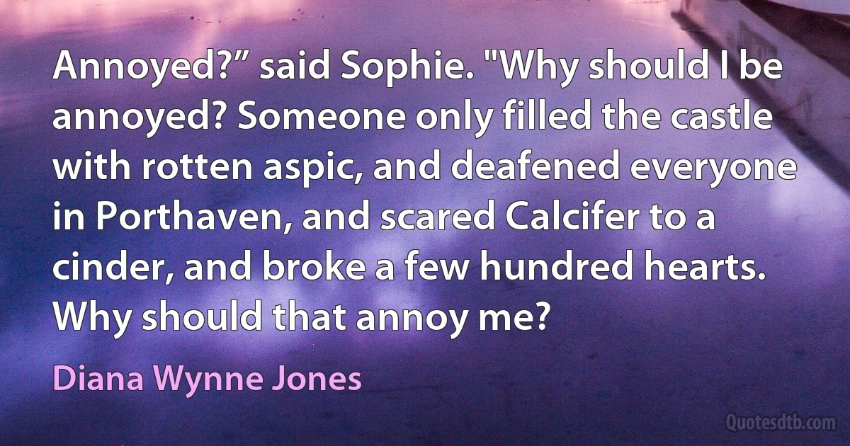 Annoyed?” said Sophie. "Why should I be annoyed? Someone only filled the castle with rotten aspic, and deafened everyone in Porthaven, and scared Calcifer to a cinder, and broke a few hundred hearts. Why should that annoy me? (Diana Wynne Jones)