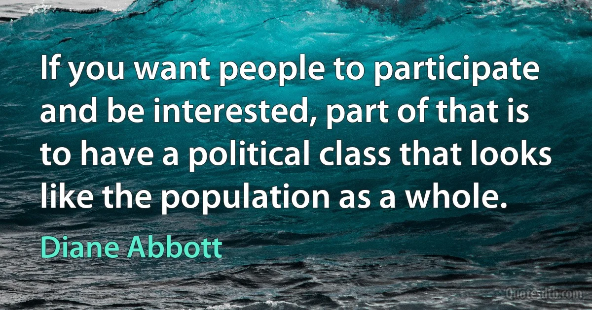 If you want people to participate and be interested, part of that is to have a political class that looks like the population as a whole. (Diane Abbott)