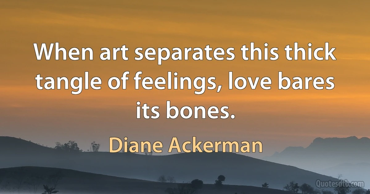 When art separates this thick tangle of feelings, love bares its bones. (Diane Ackerman)