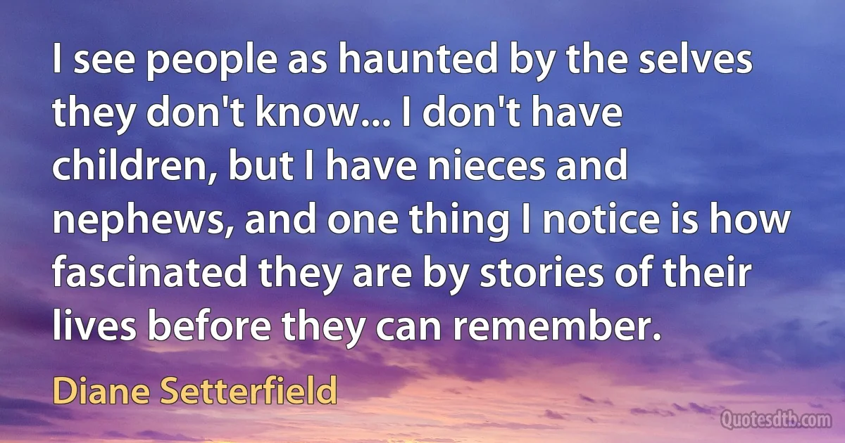 I see people as haunted by the selves they don't know... I don't have children, but I have nieces and nephews, and one thing I notice is how fascinated they are by stories of their lives before they can remember. (Diane Setterfield)