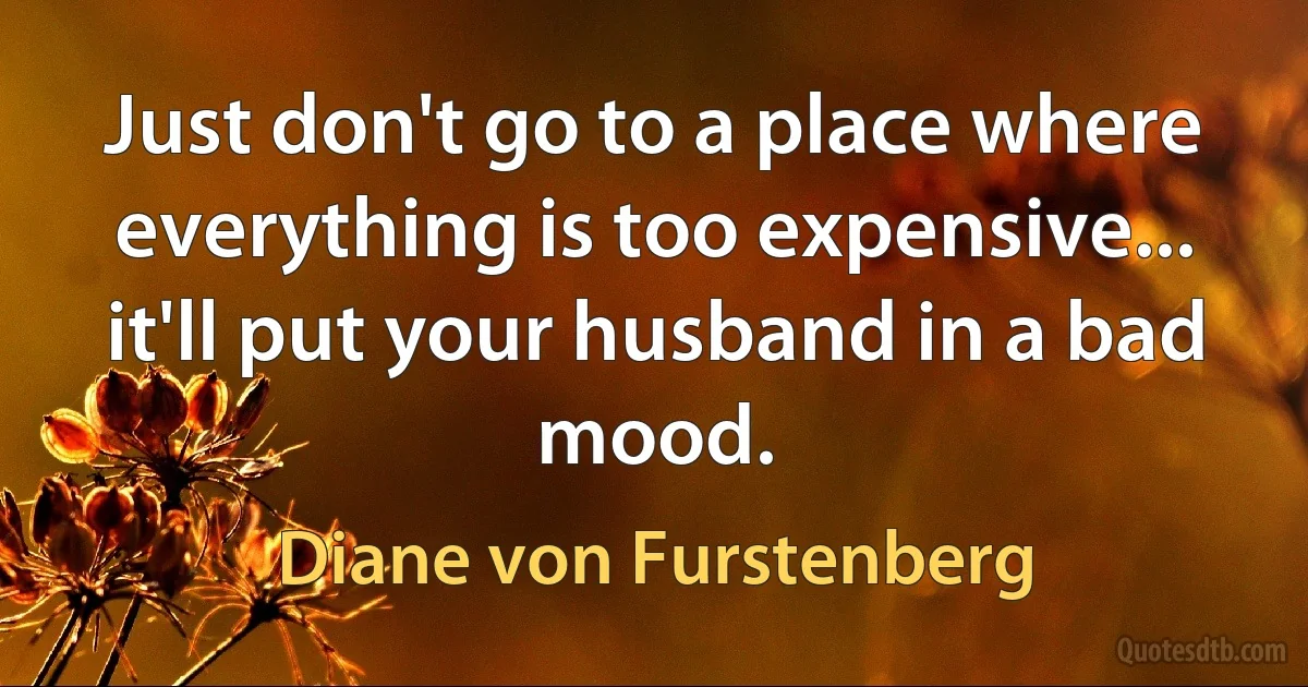 Just don't go to a place where everything is too expensive... it'll put your husband in a bad mood. (Diane von Furstenberg)