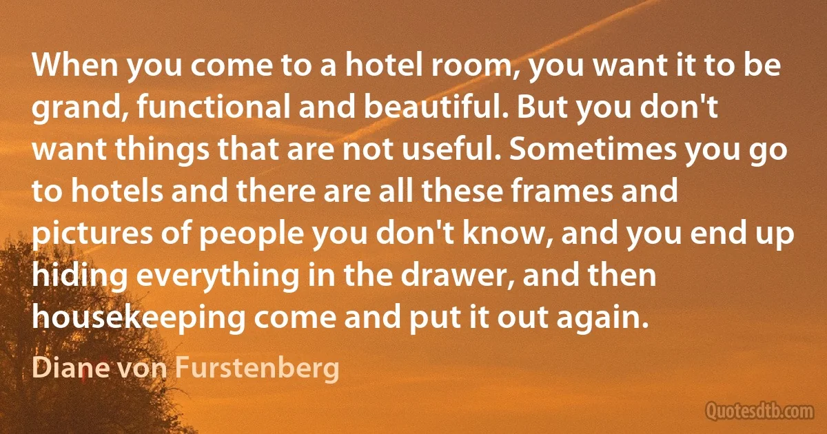 When you come to a hotel room, you want it to be grand, functional and beautiful. But you don't want things that are not useful. Sometimes you go to hotels and there are all these frames and pictures of people you don't know, and you end up hiding everything in the drawer, and then housekeeping come and put it out again. (Diane von Furstenberg)