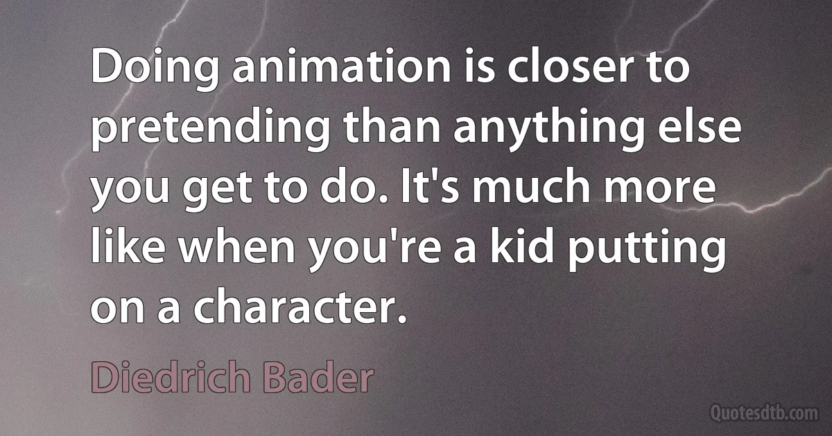 Doing animation is closer to pretending than anything else you get to do. It's much more like when you're a kid putting on a character. (Diedrich Bader)