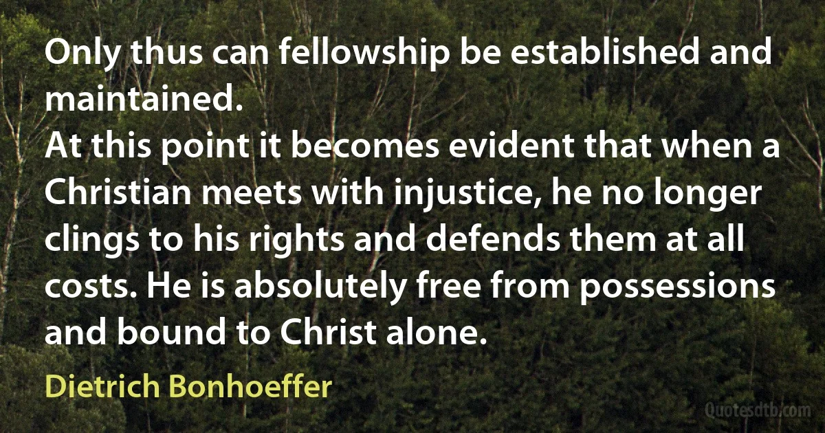 Only thus can fellowship be established and maintained.
At this point it becomes evident that when a Christian meets with injustice, he no longer clings to his rights and defends them at all costs. He is absolutely free from possessions and bound to Christ alone. (Dietrich Bonhoeffer)