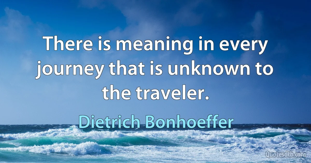 There is meaning in every journey that is unknown to the traveler. (Dietrich Bonhoeffer)