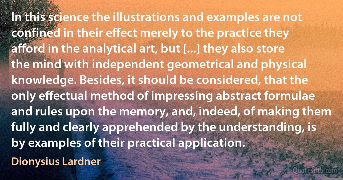 In this science the illustrations and examples are not confined in their effect merely to the practice they afford in the analytical art, but [...] they also store the mind with independent geometrical and physical knowledge. Besides, it should be considered, that the only effectual method of impressing abstract formulae and rules upon the memory, and, indeed, of making them fully and clearly apprehended by the understanding, is by examples of their practical application. (Dionysius Lardner)