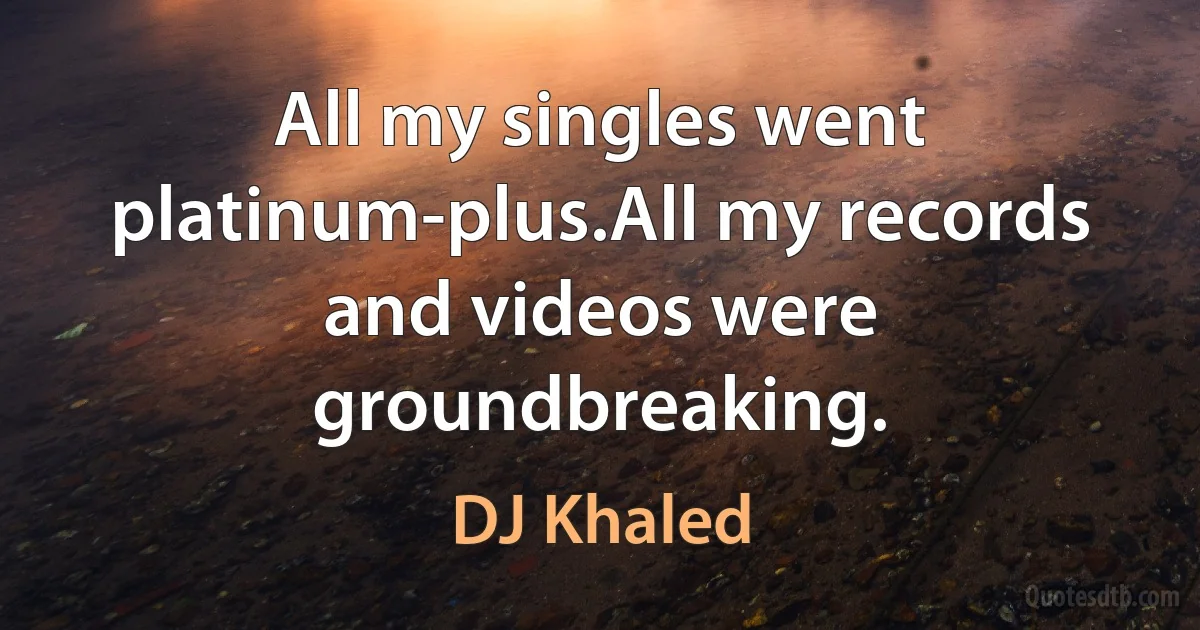 All my singles went platinum-plus.All my records and videos were groundbreaking. (DJ Khaled)