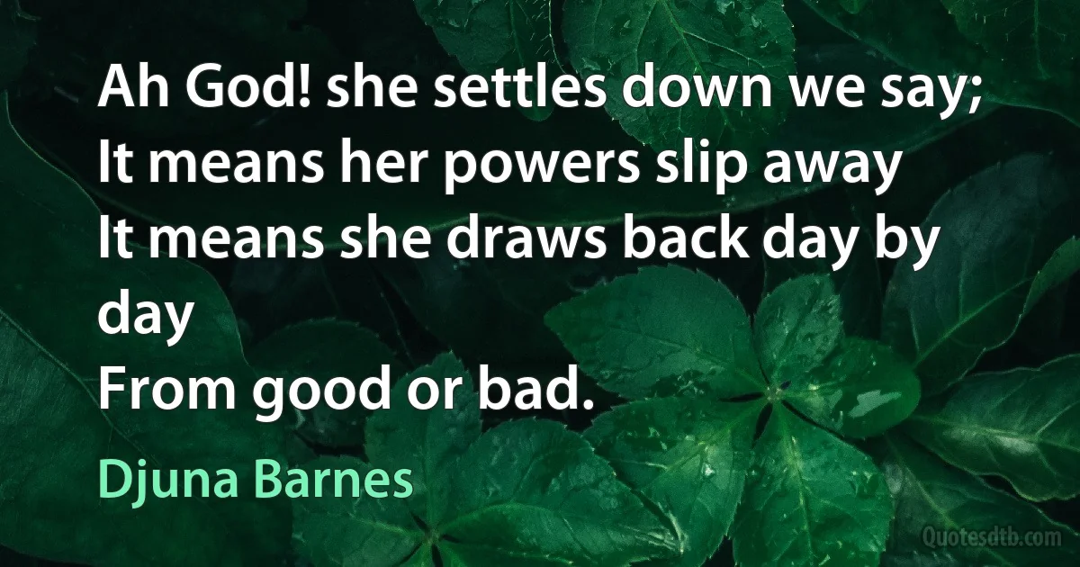 Ah God! she settles down we say;
It means her powers slip away
It means she draws back day by day
From good or bad. (Djuna Barnes)