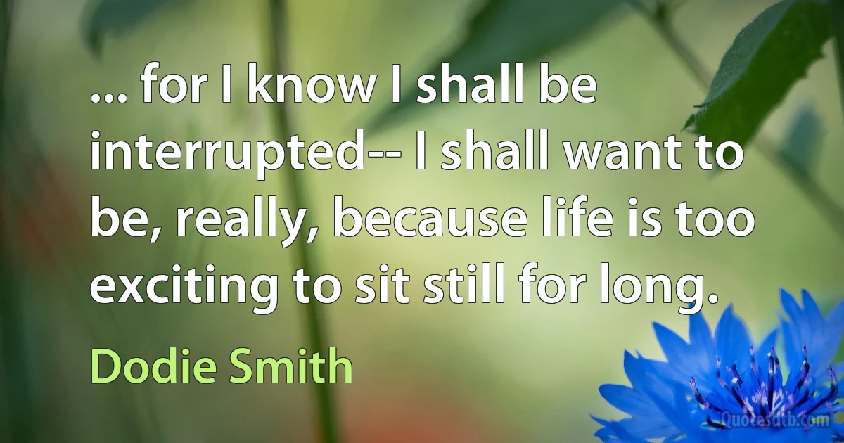 ... for I know I shall be interrupted-- I shall want to be, really, because life is too exciting to sit still for long. (Dodie Smith)