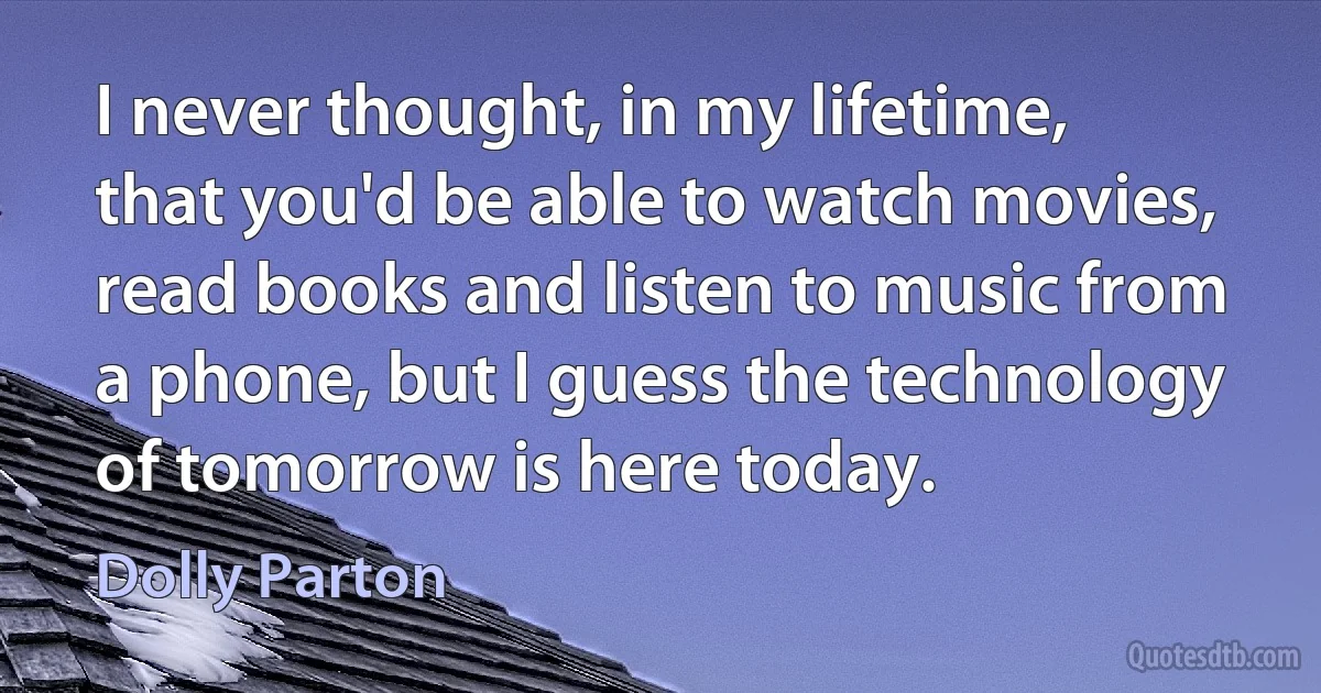 I never thought, in my lifetime, that you'd be able to watch movies, read books and listen to music from a phone, but I guess the technology of tomorrow is here today. (Dolly Parton)