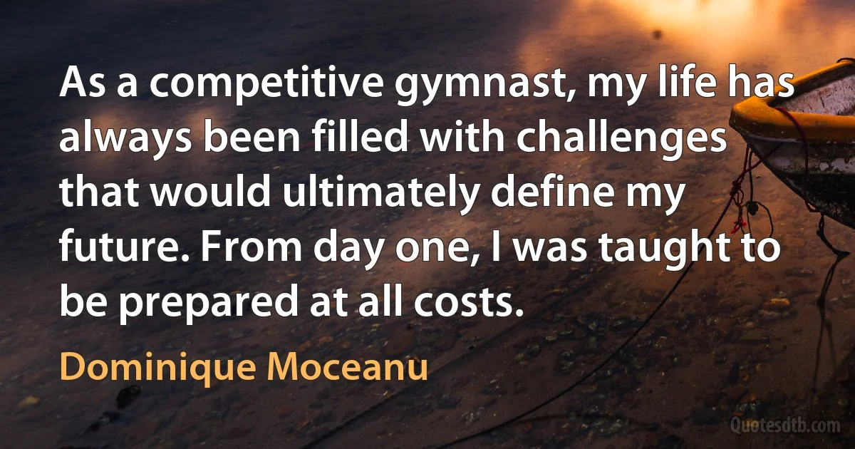 As a competitive gymnast, my life has always been filled with challenges that would ultimately define my future. From day one, I was taught to be prepared at all costs. (Dominique Moceanu)