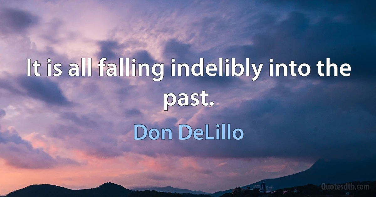 It is all falling indelibly into the past. (Don DeLillo)